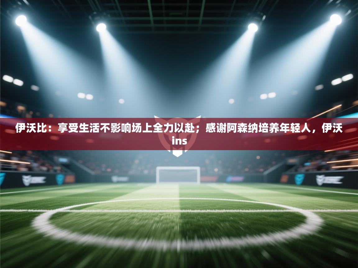 伊沃比：享受生活不影响场上全力以赴；感谢阿森纳培养年轻人，伊沃ins